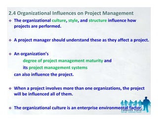 2.4 Organizational Influences on Project Management
  The organizational culture, style, and structure influence how 
        g                   , y ,
  projects are performed. 

  A project manager should understand these as they affect a project. 

  An organization’s 
  An organization’s
      degree of project management maturity and 
      its project management systems
      its project management systems
  can also influence the project. 

  When a project involves more than one organizations, the project 
  will be influenced all of them. 

  The organizational culture is an enterprise environmental factor.
 