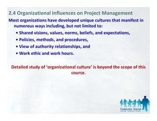 2.4 Organizational Influences on Project Management
Most organizations have developed unique cultures that manifest in 
       g                       p       q
 numerous ways including, but not limited to: 
  • Shared visions, values, norms, beliefs, and expectations,
  • Policies, methods, and procedures,
  • View of authority relationships, and
  • Work ethic and work hours.
  • Work ethic and work hours

 Detailed study of  organizational culture is beyond the scope of this
 Detailed study of ‘organizational culture’ is beyond the scope of this 
                                course. 
 