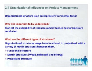 2.4 Organizational Influences on Project Management

Organizational structure is an enterprise environmental factor

Why it is important to by understood?
It affect the availability of resources and influence how projects are 
conducted. 
conducted

What are the different types of structures?
What are the different types of structures?
Organizational structures range from functional to projectized, with a 
variety of matrix structures between them. 
  Functional Structure
  Matrix Structures [Weak, Balanced, and Strong]
  Projectized Structure
  P j i dS
 