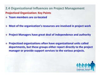 2.4 Organizational Influences on Project Management
Projectized Organization: Key Points
   j          g             y
  Team members are co‐located

  Most of the organization’s resources are involved in project work

  Project Managers have great deal of independence and authority
     j             h          d l fi d       d       d    h i

  Projectized organizations often have organizational units called 
  Projectized organizations often have organizational units called
  departments, but these groups either report directly to the project 
  manager or provide support services to the various projects. 
 