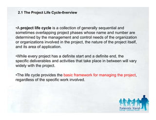 2.1 The Project Life Cycle-0verview



•A project life cycle is a collection of generally sequential and
sometimes overlapping project phases whose name and number are
determined by the management and control needs of the organization
or organizations involved in the project, the nature of the project itself,
and its area of application.

•While every project has a definite start and a definite end, the
specific deliverables and activities that take place in between will vary
widely with the p j
     y          project.

•The life cycle provides the basic framework for managing the project,
regardless of the specific work involved.
 