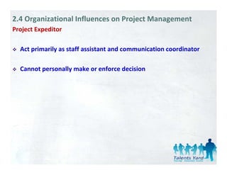 2.4 Organizational Influences on Project Management
Project Expeditor 
   j      p

  Act primarily as staff assistant and communication coordinator 

  Cannot personally make or enforce decision 
 