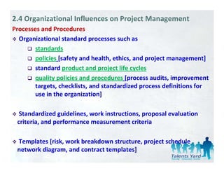 2.4 Organizational Influences on Project Management
Processes and Procedures
  Organizational standard processes such as 
        standards
        policies [safety and health, ethics, and project management] 
        standard product and project life cycles 
        quality policies and procedures [
            li     li i    d       d     [process audits, improvement 
                                                     di i
        targets, checklists, and standardized process definitions for 
                      g
        use in the organization]]

  Standardized guidelines, work instructions, proposal evaluation  
 criteria, and performance measurement criteria

 Templates [risk, work breakdown structure, project schedule 
 Templates [risk work breakdown structure project schedule
 network diagram, and contract templates]
 