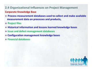 2.4 Organizational Influences on Project Management
Corporate Knowledge Base
    p              g
  Process measurement databases used to collect and make available 
 measurement data on processes and products,
  Project files
  Historical information and lessons learned knowledge bases
  Issue and defect management databases
  Issue and defect management databases
  Configuration management knowledge bases 
  Financial databases
  Financial databases
 
