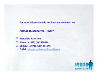 For more information do not hesitate to contact me.


Ahmad H. Maharma ‐ PMP®

Ramallah, Palestine 
Phone: + (972) (2) 2968644
Phone: + (972) (2) 2968644
Mobile: + (972) (599) 001155
E‐Mail: ahmad.maharma@gmail.com
 