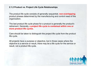 2.1.2 Product vs. Project Life Cycle Relationships


The product life cycle consists of generally sequential, non-overlapping
product phases determined by the manufacturing and control need of the
organization.

The last product life cycle phase for a product is generally the product's
retirement. Generally, a project life cycle is contained within one or
more product life cycles.

Care should be taken to distinguish the project life cycle from the product
life cycle.

All projects have a purpose or objective, but in those cases where the
objective is a service or result, there may be a life cycle for the service or
result, not a product life cycle.
 
