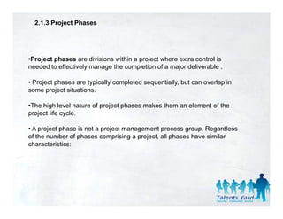 2.1.3 Project Phases




•Project phases are divisions within a project where extra control is
needed to effectively manage the completion of a major deliverable .

• Project phases are typically completed sequentially, but can overlap in
some project situations.

•The high level nature of project phases makes them an element of the
project life cycle.

• A project phase is not a project management process group. Regardless
of the number of phases comprising a project, all phases have similar
characteristics:
 
