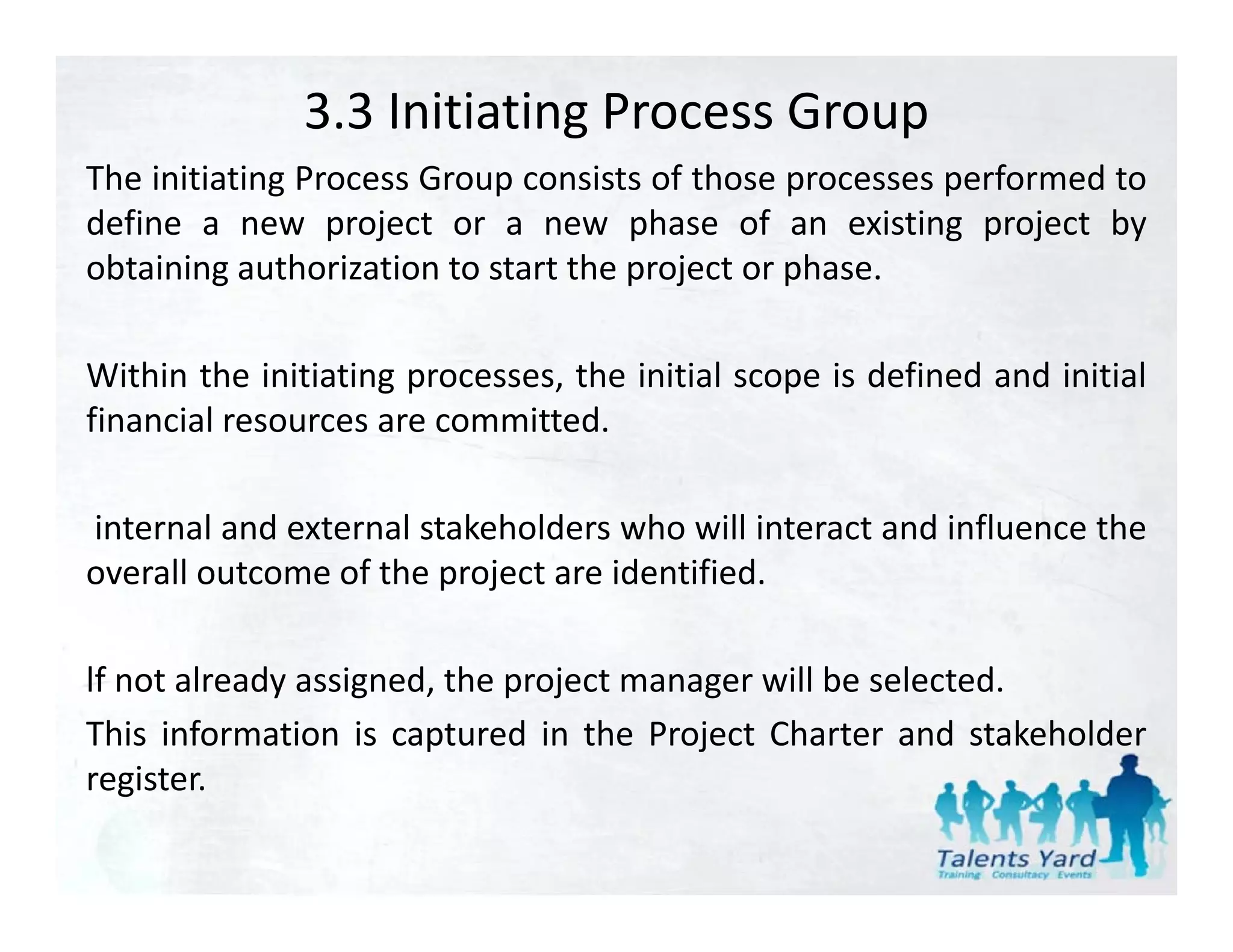 3.3 Initiating Process Group
The initiating Process Group consists of those processes performed to
define a new project or a new phase of an existing project by
obtaining authorization to start the project or phase.

Within the initiating processes, the initial scope is defined and initial
financial resources are committed
                        committed.

internal and external stakeholders who will interact and influence the
overall outcome of the project are identified.

lf not already assigned, the project manager will be selected.
This information is captured in the Project Charter and stakeholder
register.
register
 