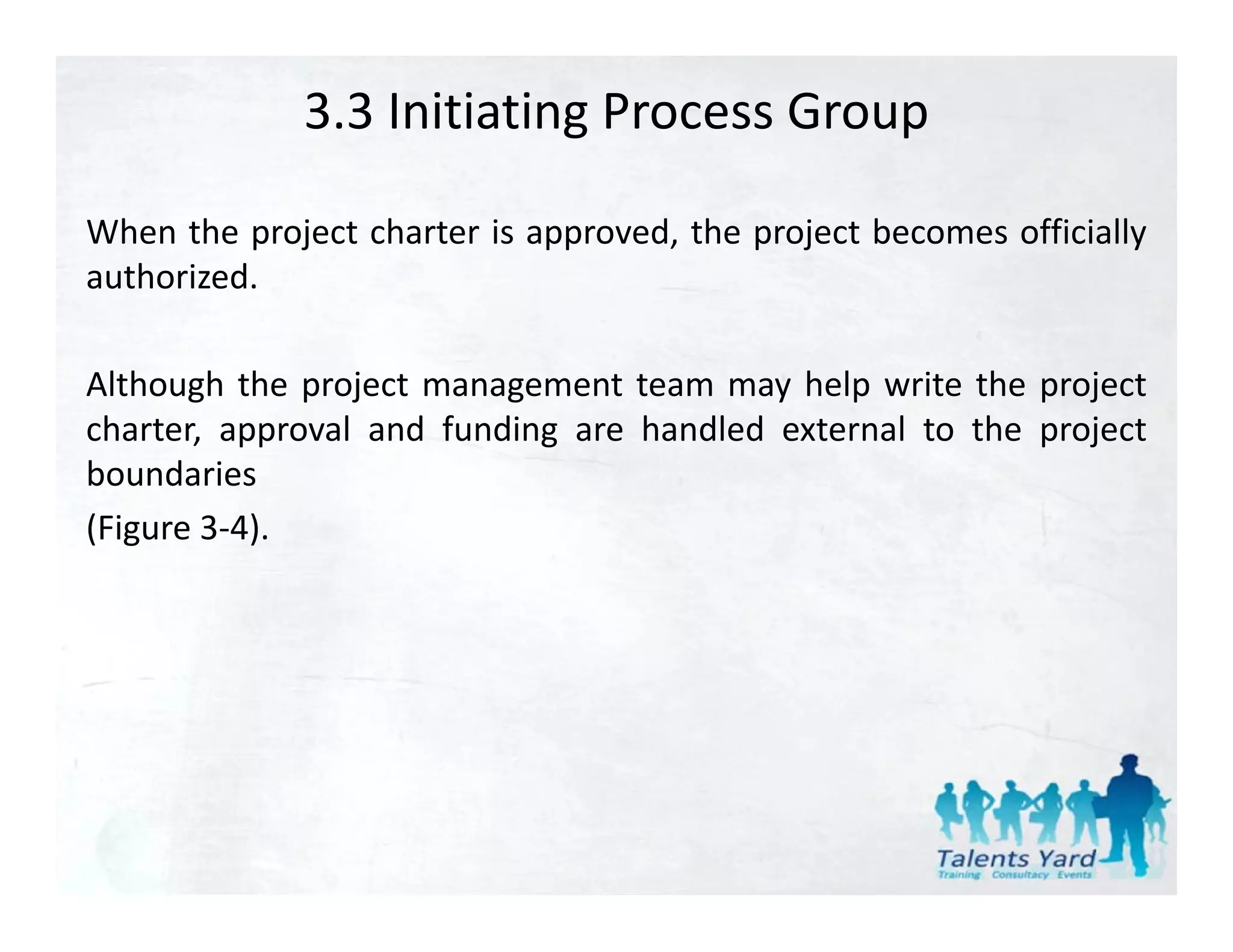 3.3 Initiating Process Group

When the project charter is approved, the project becomes officially
authorized.

Although the project management team may help write the project
charter, approval and f d
 h              l d funding are h dl d external to the project
                                handled        l     h
boundaries
(Figure 3‐4).
        3 4).
 