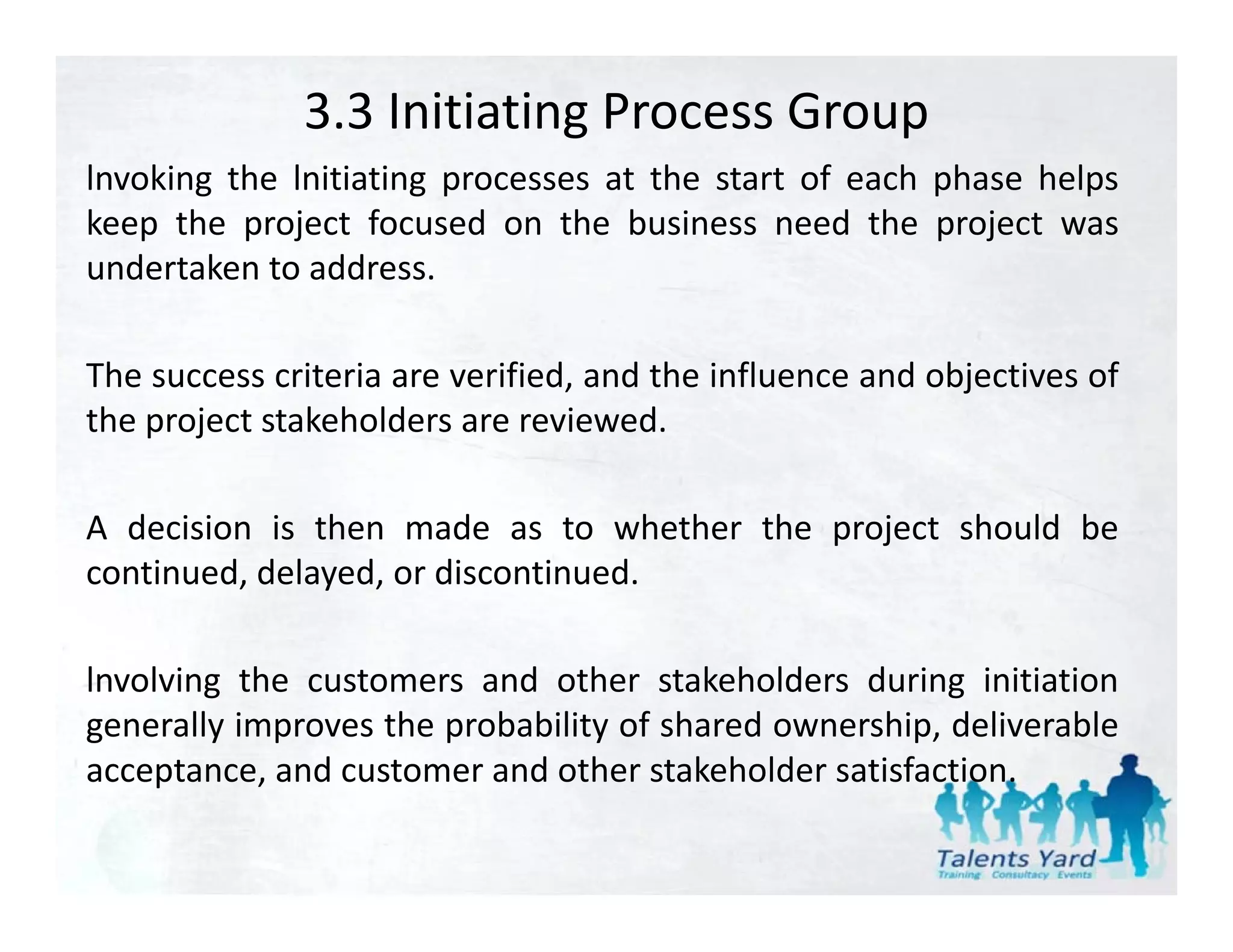 3.3 Initiating Process Group
lnvoking the lnitiating processes at the start of each phase helps
keep the project focused on the business need the project was
undertaken to address.

The success criteria are verified, and the influence and objectives of
the project stakeholders are reviewed
                              reviewed.

A decision is then made as to whether the project should be
continued, delayed, or discontinued.

lnvolving the customers and other stakeholders during initiation
generally improves the probability of shared ownership, deliverable
acceptance,
acceptance and customer and other stakeholder satisfaction
                                                satisfaction.
 