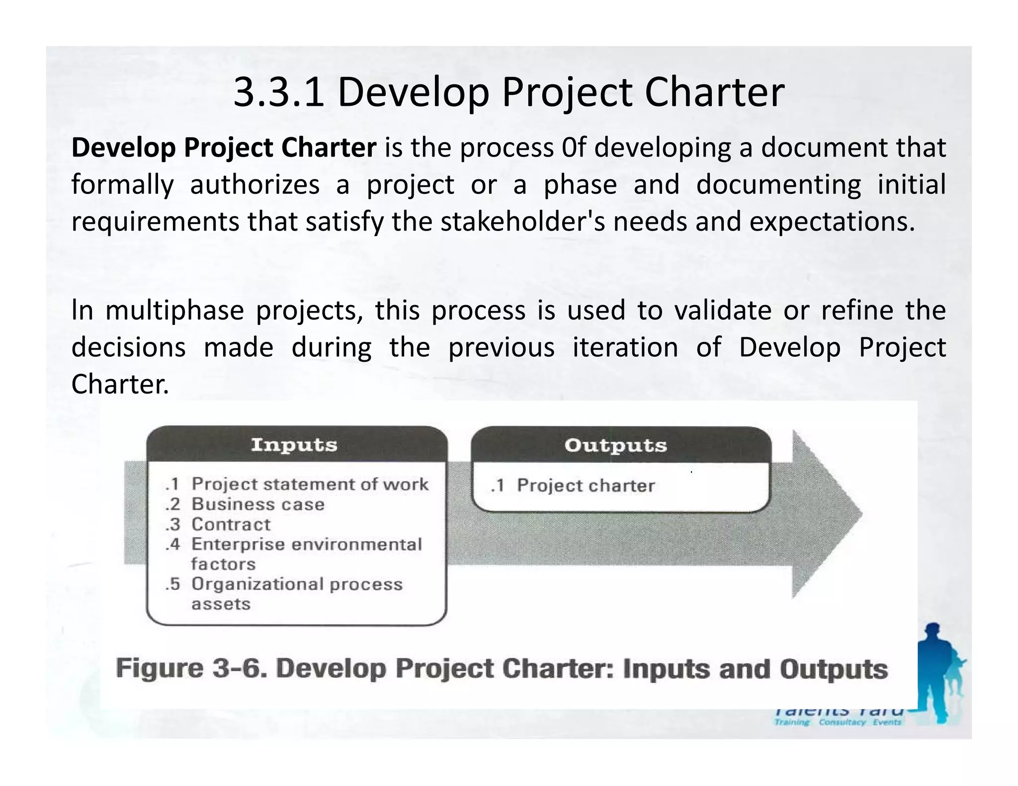 3.3.1 Develop Project Charter
Develop Project Charter is the process 0f developing a document that
formally authorizes a project or a phase and documenting initial
requirements that satisfy the stakeholder's needs and expectations.

ln multiphase projects, this process is used to validate or refine the
decisions made during the previous iteration of Develop Project
Charter.
 