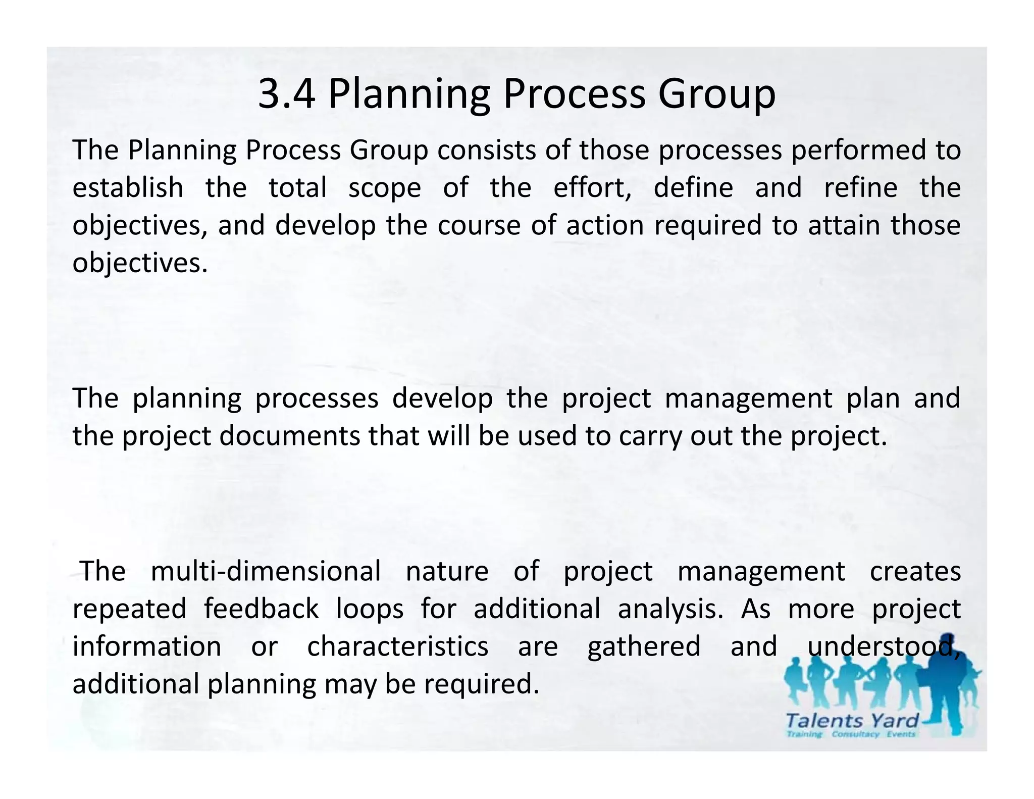 3.4 Planning Process Group
The Planning Process Group consists of those processes performed to
establish the total scope of the effort, define and refine the
objectives, and develop the course of action required to attain those
objectives.



The planning processes develop the project management plan and
the project documents that will be used to carry out the project.
    p j                                        y         p j



 The multi‐dimensional nature of project management creates
repeated feedback loops for additional analysis. As more project
information or characteristics are gathered and understood
                                                     understood,
additional planning may be required.
 