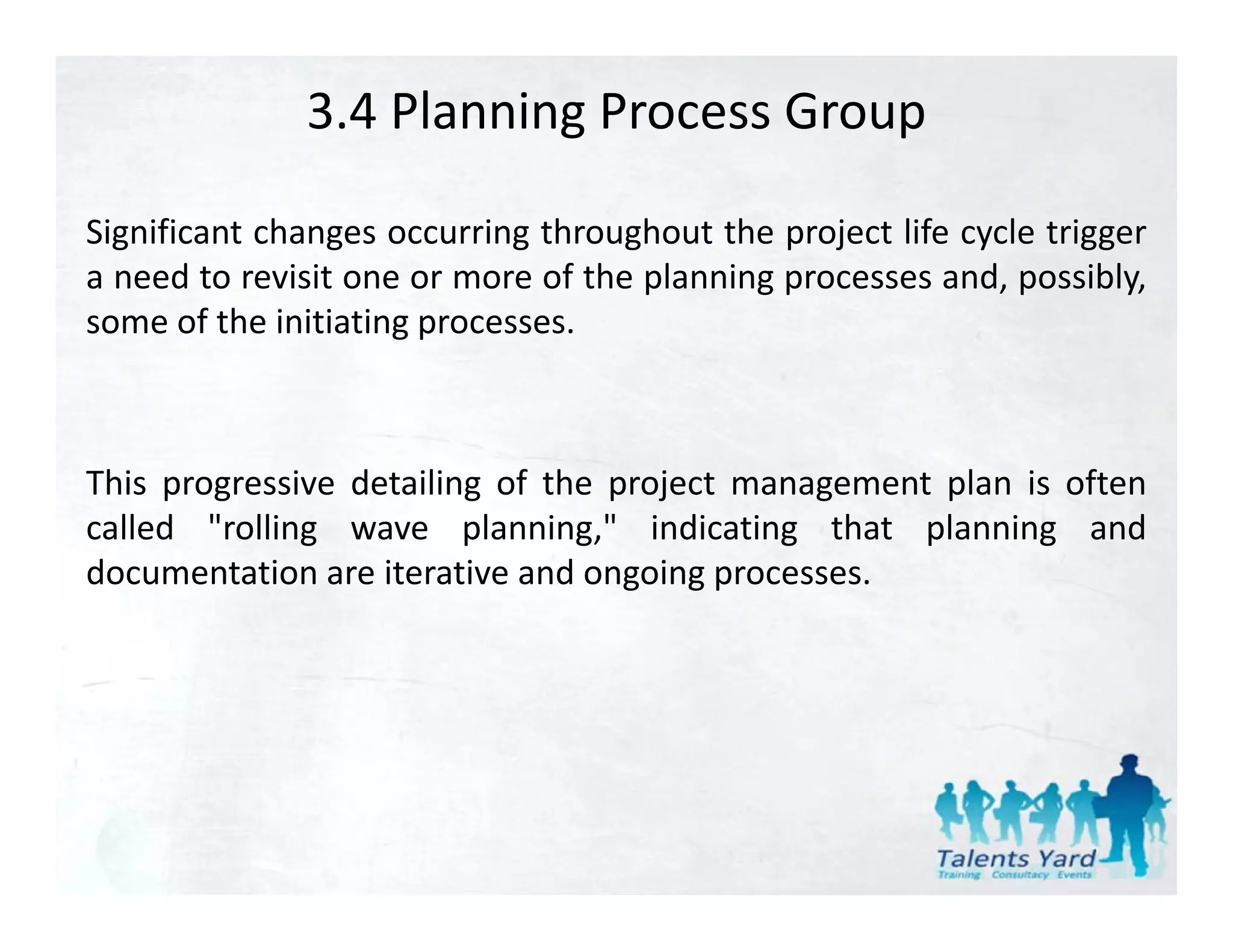 3.4 Planning Process Group

Significant changes occurring throughout the project life cycle trigger
a need to revisit one or more of the planning processes and, possibly,
some of the initiating processes.



This progressive detailing of the project management plan is often
called "rolling wave planning," indicating that planning and
         rolling         planning,
documentation are iterative and ongoing processes.
 
