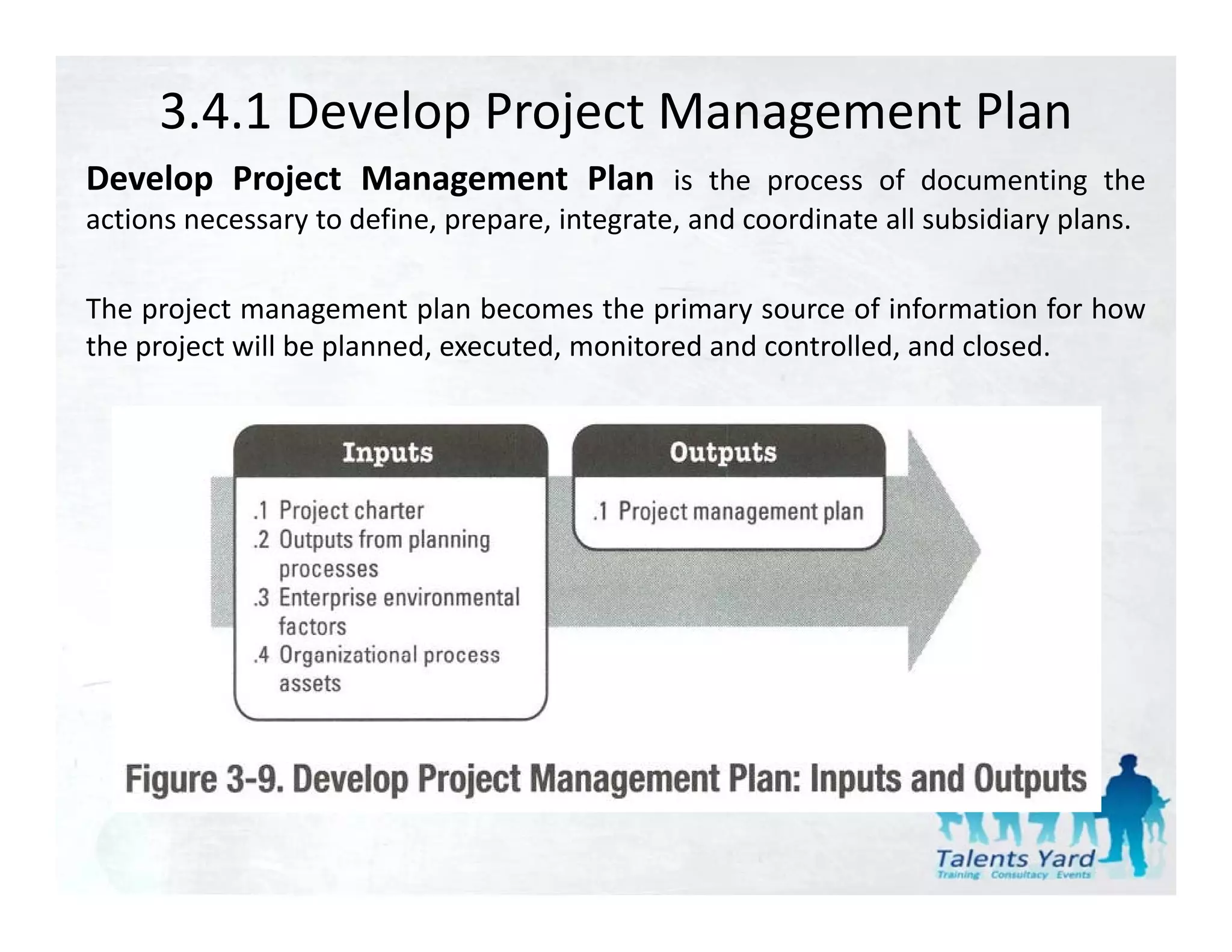 3.4.1 Develop Project Management Plan
Develop Project Management Plan is the process of documenting the
actions necessary to define, prepare, integrate, and coordinate all subsidiary plans.

The project management plan becomes the primary source of information for how
the project will be planned, executed, monitored and controlled, and closed.
 