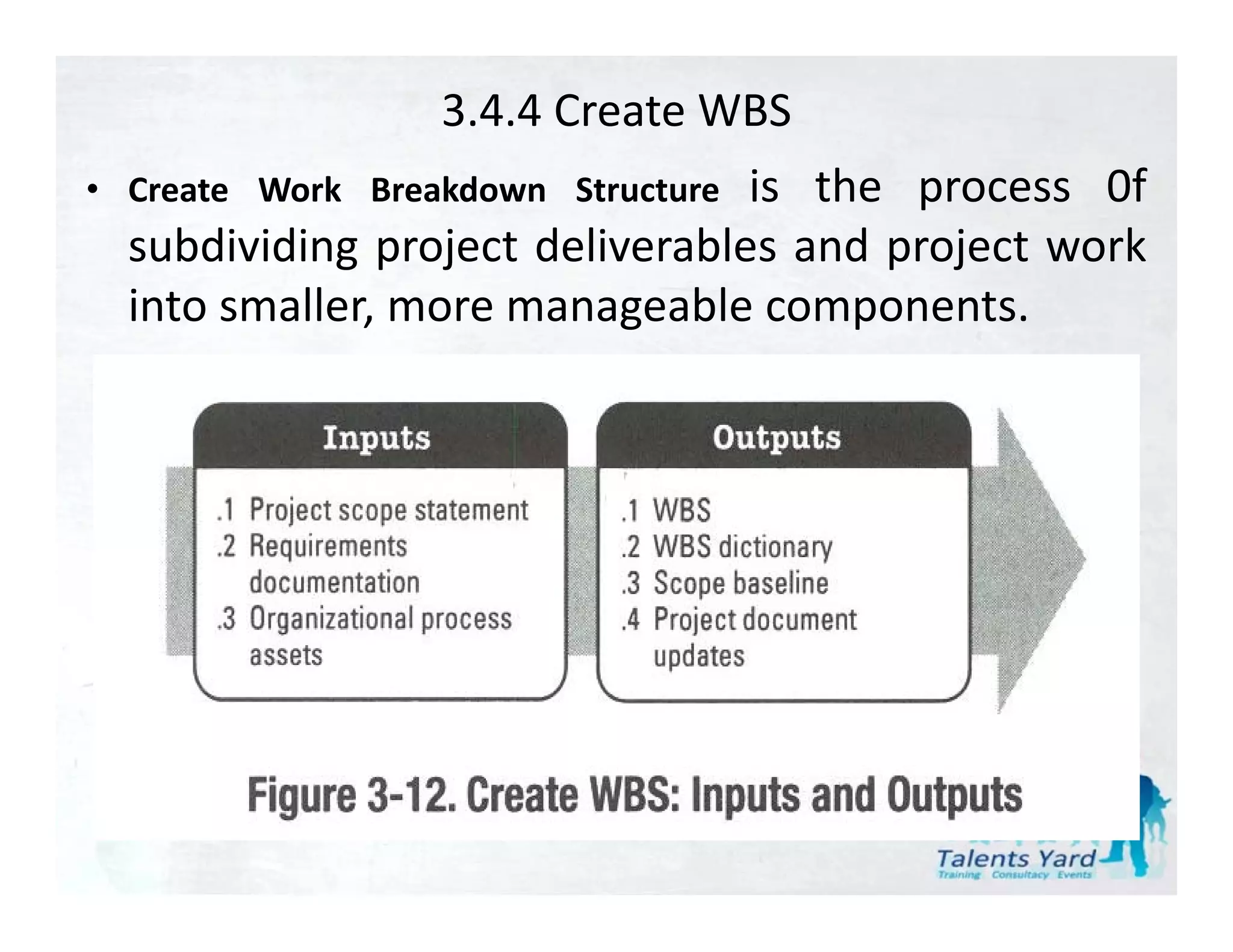 3.4.4 Create WBS
• Create Work Breakdown Structureis the
                                 i th process 0f
  subdividing project deliverables and project work
  into
  i t smaller, more manageable components.
          ll                  bl            t
 