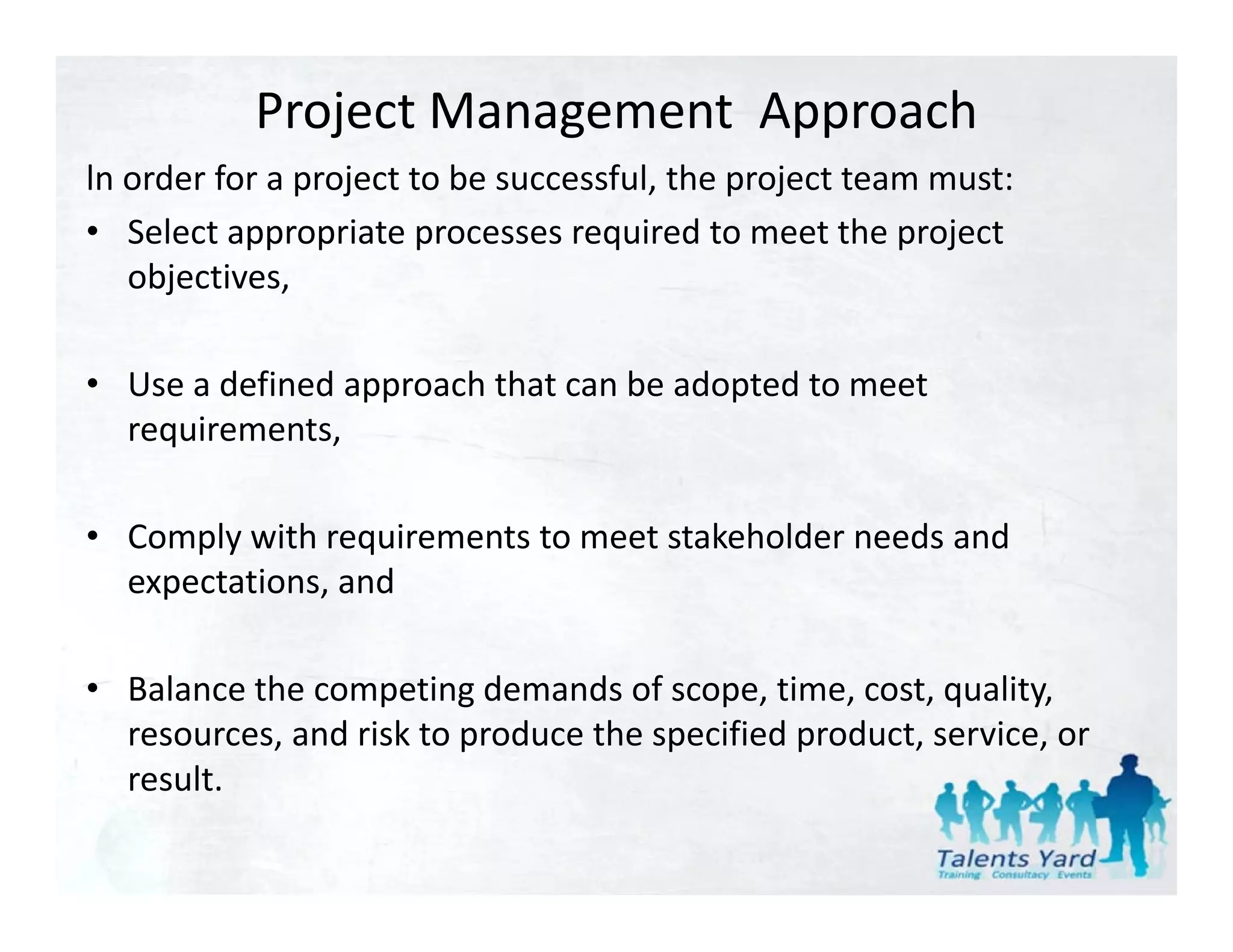 Project Management  Approach
ln order for a project to be successful, the project team must:
ln order for a project to be successful the project team must:
• Select appropriate processes required to meet the project 
   objectives,

• Use a defined approach that can be adopted to meet 
  requirements,

• Comply with requirements to meet stakeholder needs and
  Comply with requirements to meet stakeholder needs and 
  expectations, and

• Balance the competing demands of scope, time, cost, quality, 
  resources, and risk to produce the specified product, service, or 
  result.
  result
 