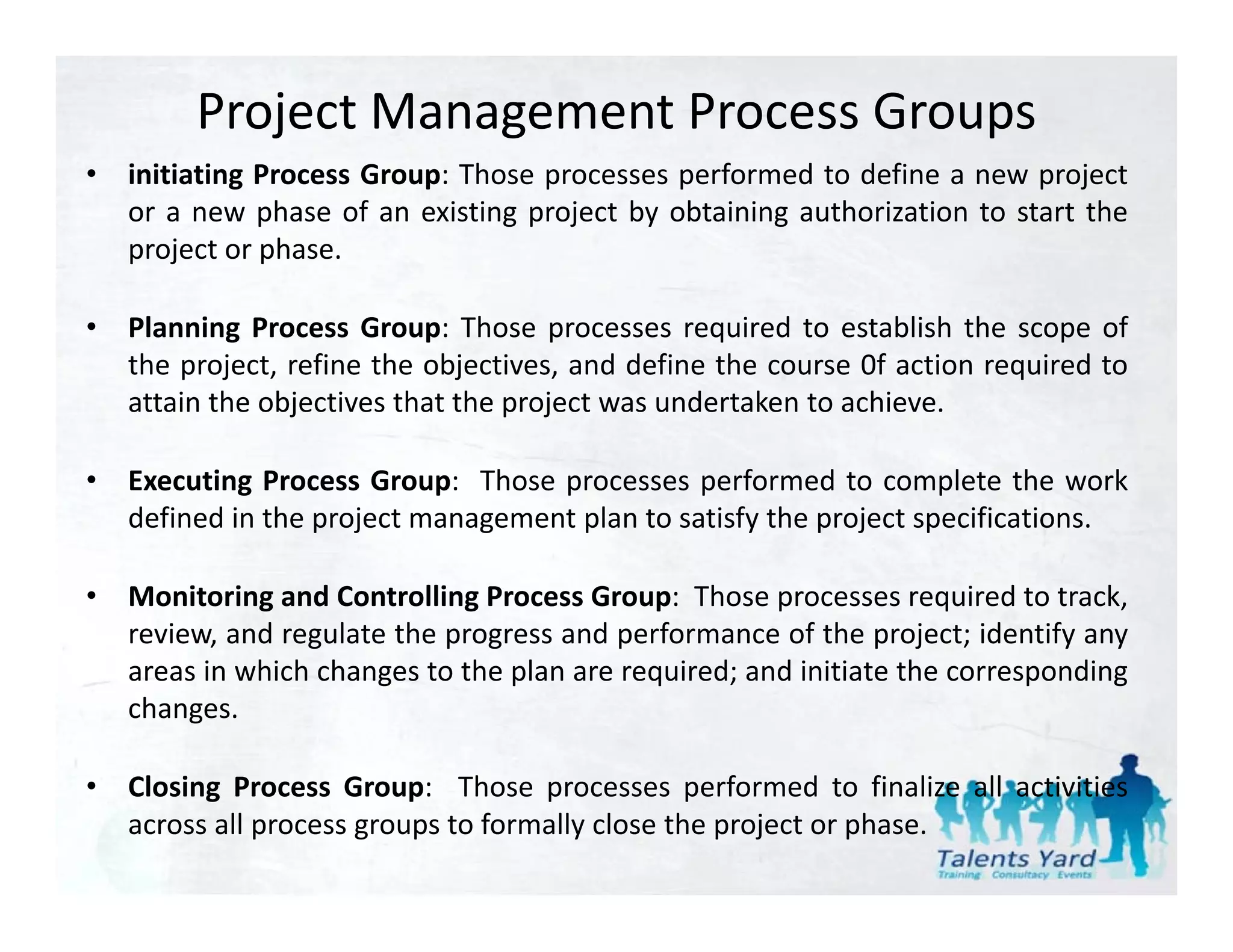 Project Management Process Groups
•   initiating Process Group: Those processes performed to define a new project
    or a new phase of an existing project by obtaining authorization to start the
    project or phase.

•   Planning Process Group: Those processes required to establish the scope of
    the project, refine the objectives, and define the course 0f action required to
    attain the objectives that the project was undertaken to achieve.
                 j                 p j

•   Executing Process Group: Those processes performed to complete the work
    defined in the project management plan to satisfy the project specifications.

•   Monitoring and Controlling Process Group: Those processes required to track,
    review, and regulate the progress and performance of the project; identify any
    areas in which changes to the plan are required; and initiate the corresponding
    changes.

•   Closing Process Group: Those processes performed to f l
     l                          h                    f     d     finalize all activities
                                                                           ll
    across all process groups to formally close the project or phase.
 