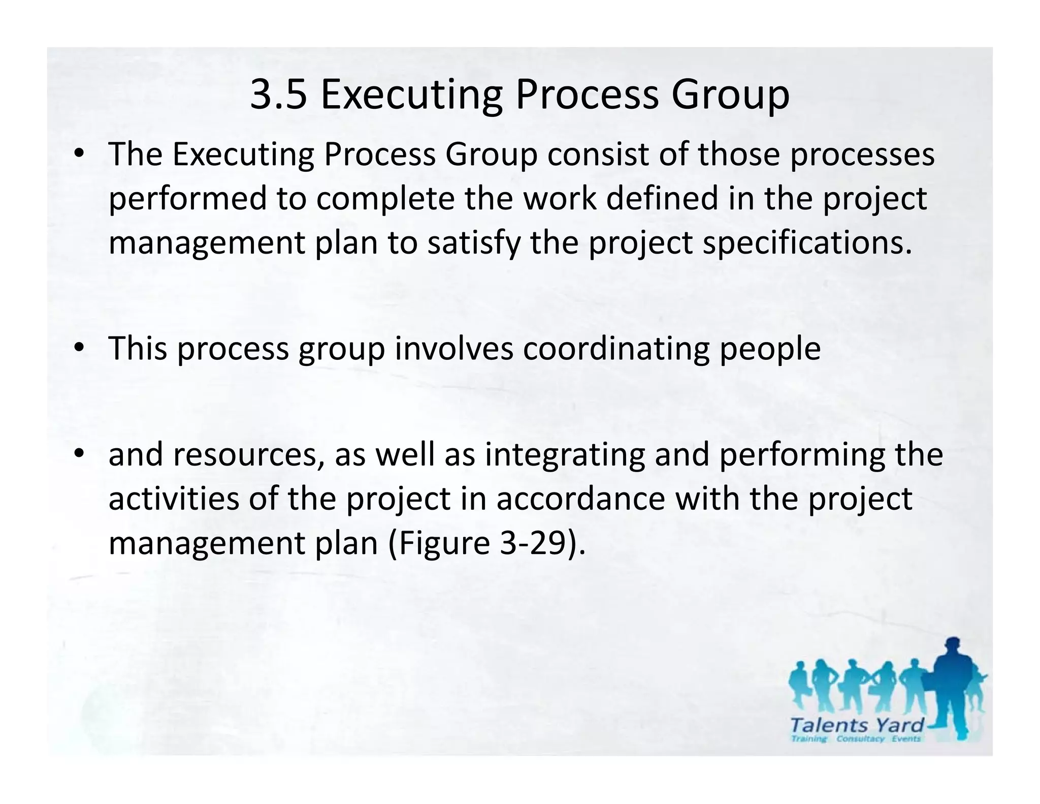 3.5 Executing Process Group
• The Executing Process Group consist of those processes
  The Executing Process Group consist of those processes 
  performed to complete the work defined in the project 
  management plan to satisfy the project specifications. 
  management plan to satisfy the project specifications.

• This process group involves coordinating people
  This process group involves coordinating people

• and resources as well as integrating and performing the
  and resources, as well as integrating and performing the 
  activities of the project in accordance with the project 
  management plan (Figure 3 29).
  management plan (Figure 3‐29).
 