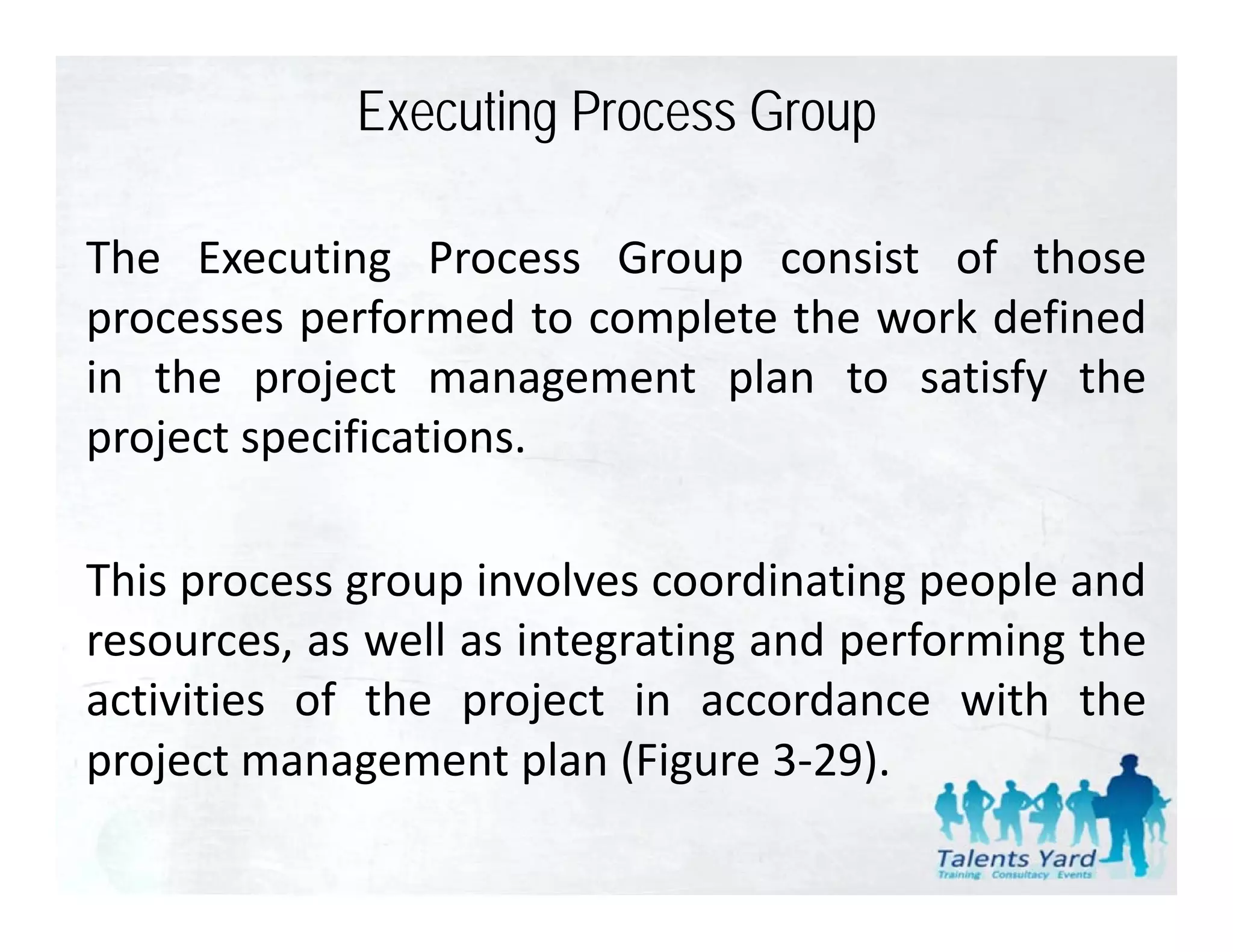 Executing Process Group

The Executing Process Group consist of those
processes performed to complete the work defined
in the project management plan to satisfy the
project specifications.

This process group involves coordinating people and
resources, as well as integrating and performing the
 esou ces,      e       teg at g a d pe o      gt e
activities of the project in accordance with the
p oject a age e t p a ( gu e 3 9).
project management plan (Figure 3‐29).
 