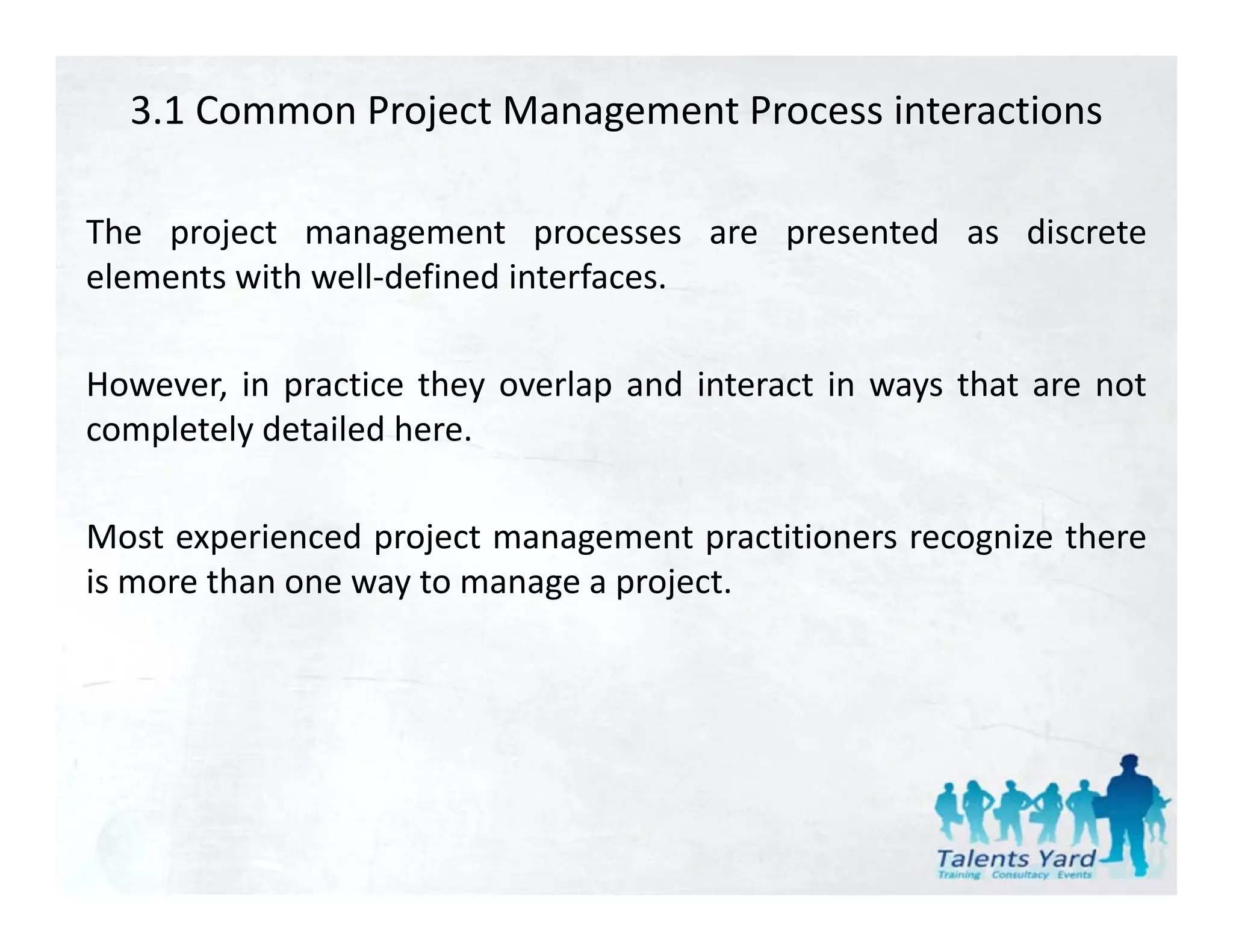 3.1 Common Project Management Process interactions

The project management processes are presented as discrete
elements with well‐defined interfaces.

However, in practice they overlap and interact in ways that are not
completely d
    l l detailed h
               l d here.

Most experienced project management practitioners recognize there
is more than one way to manage a project.
 