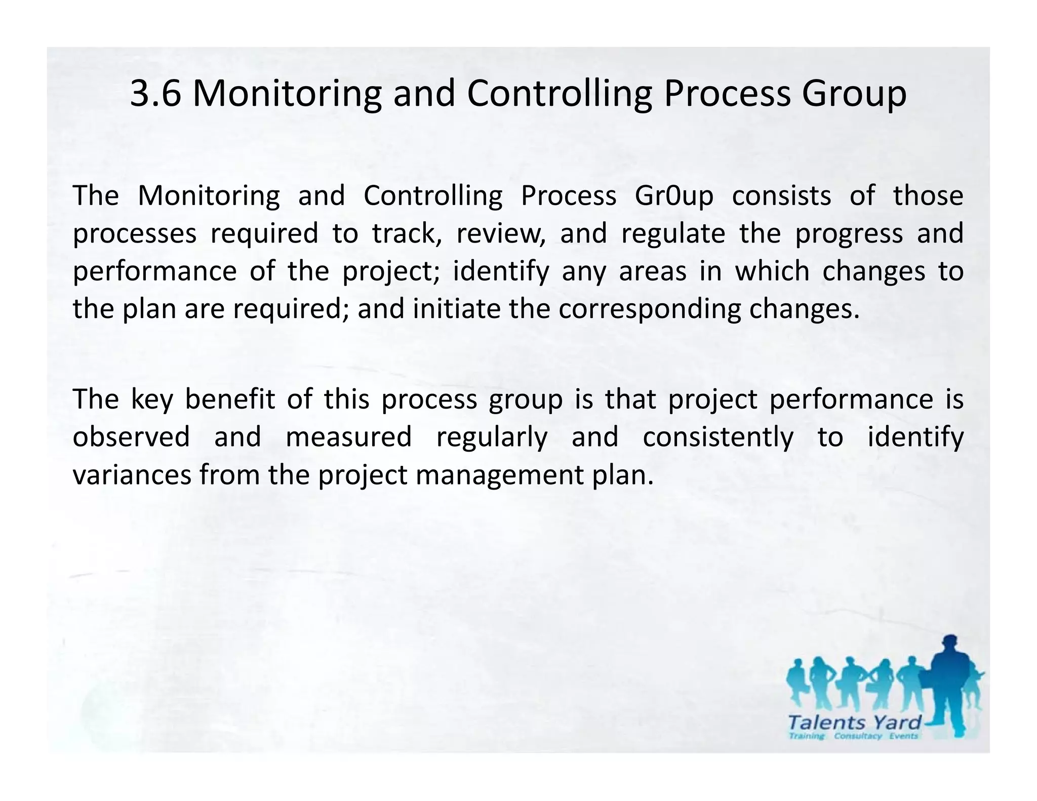 3.6 Monitoring and Controlling Process Group

The Monitoring and Controlling Process Gr0up consists of those
processes required to track, review, and regulate the progress and
performance of the project; identify any areas in which changes to
the plan are required; and initiate the corresponding changes.

The key benefit of this process group is that project performance is
observed and measured regularly and consistently to identify
                              g    y                   y           y
variances from the project management plan.
 