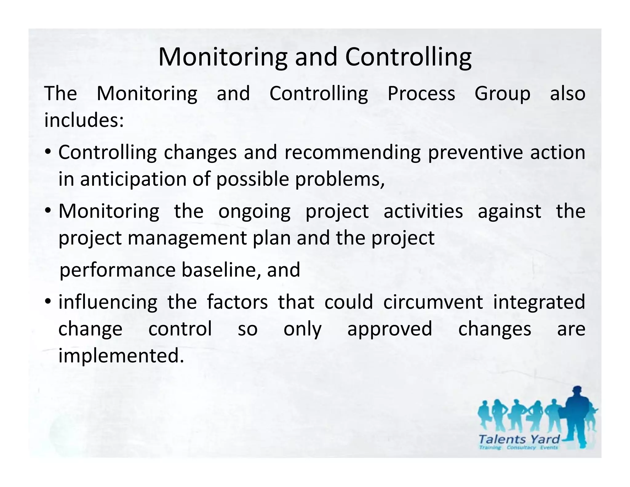 Monitoring and Controlling
The Monitoring and Controlling Process Group also
includes:
• Controlling changes and recommending preventive action
  in anticipation of possible problems,
• Monitoring the ongoing project activities against the
  project management plan and the project
  performance baseline and
                baseline,
• influencing the factors that could circumvent integrated
  change control so only approved changes are
  implemented.
 