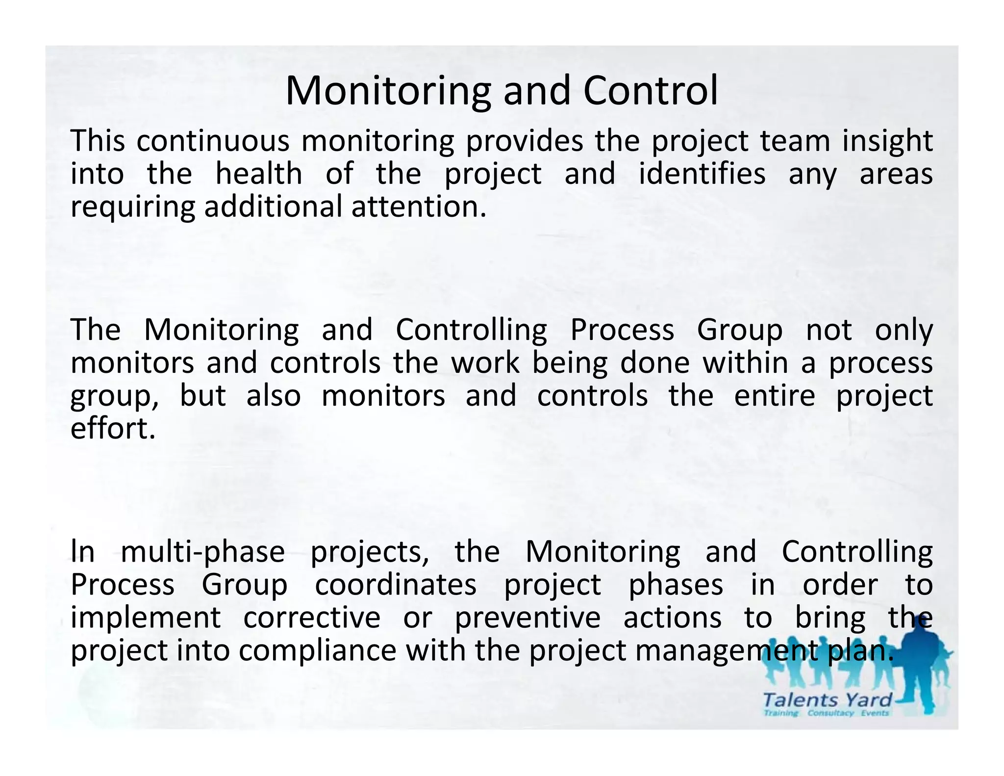 Monitoring and Control
This continuous monitoring provides the project team insight
into the health of the project and identifies any areas
requiring additional attention.


The Monitoring and Controlling Process Group not only
monitors and controls the work being done within a process
group, but also monitors and controls the entire project
effort.


ln multi‐phase projects, the Monitoring and Controlling
Process Group coordinates project phases in order to
implement corrective or preventive actions to bring the
  p                        p                          g
project into compliance with the project management plan.
 