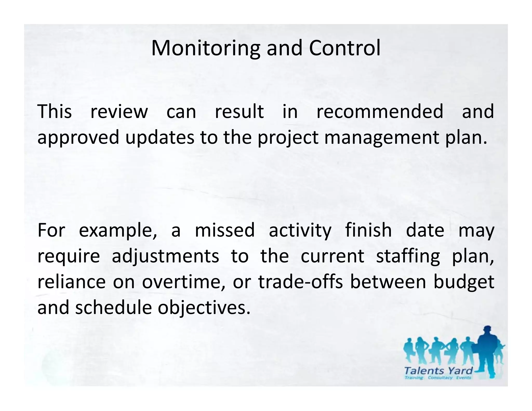 Monitoring and Control

This review can result in recommended and
approved updates to the project management plan.



For example a missed activity finish date may
     example,
require adjustments to the current staffing plan,
reliance on overtime or trade‐offs between budget
            overtime,
and schedule objectives.
 