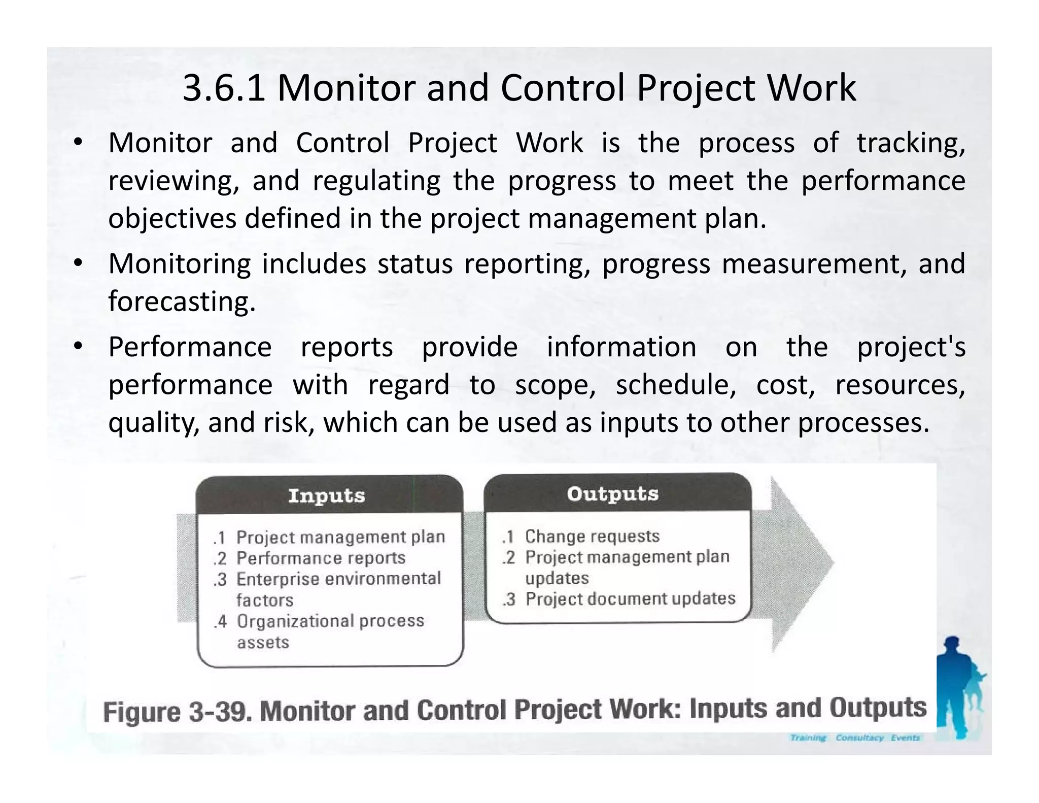 3.6.1 Monitor and Control Project Work
• Monitor and Control Project Work is the process of tracking tracking,
  reviewing, and regulating the progress to meet the performance
  objectives defined in the project management plan.
• Monitoring includes status reporting, progress measurement, and
  forecasting.
• Performance reports provide information on the project's    project s
  performance with regard to scope, schedule, cost, resources,
  quality, and risk, which can be used as inputs to other processes.
 