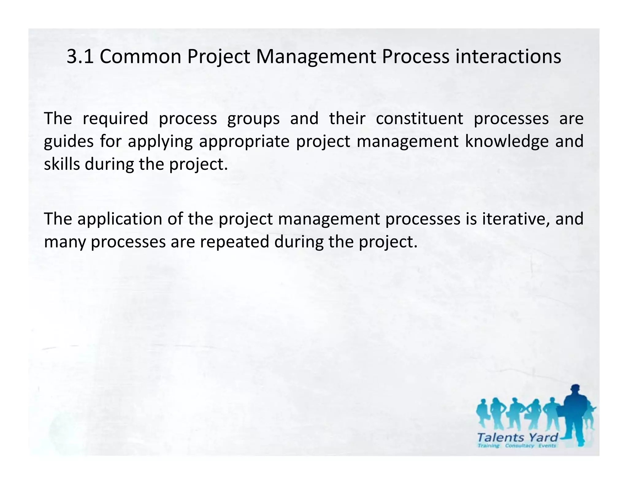 3.1 Common Project Management Process interactions

The required process groups and their constituent processes are
guides for applying appropriate project management knowledge and
skills during the project.

The application of the project management processes is iterative, and
 h     l         f h                                                d
many processes are repeated during the project.
 