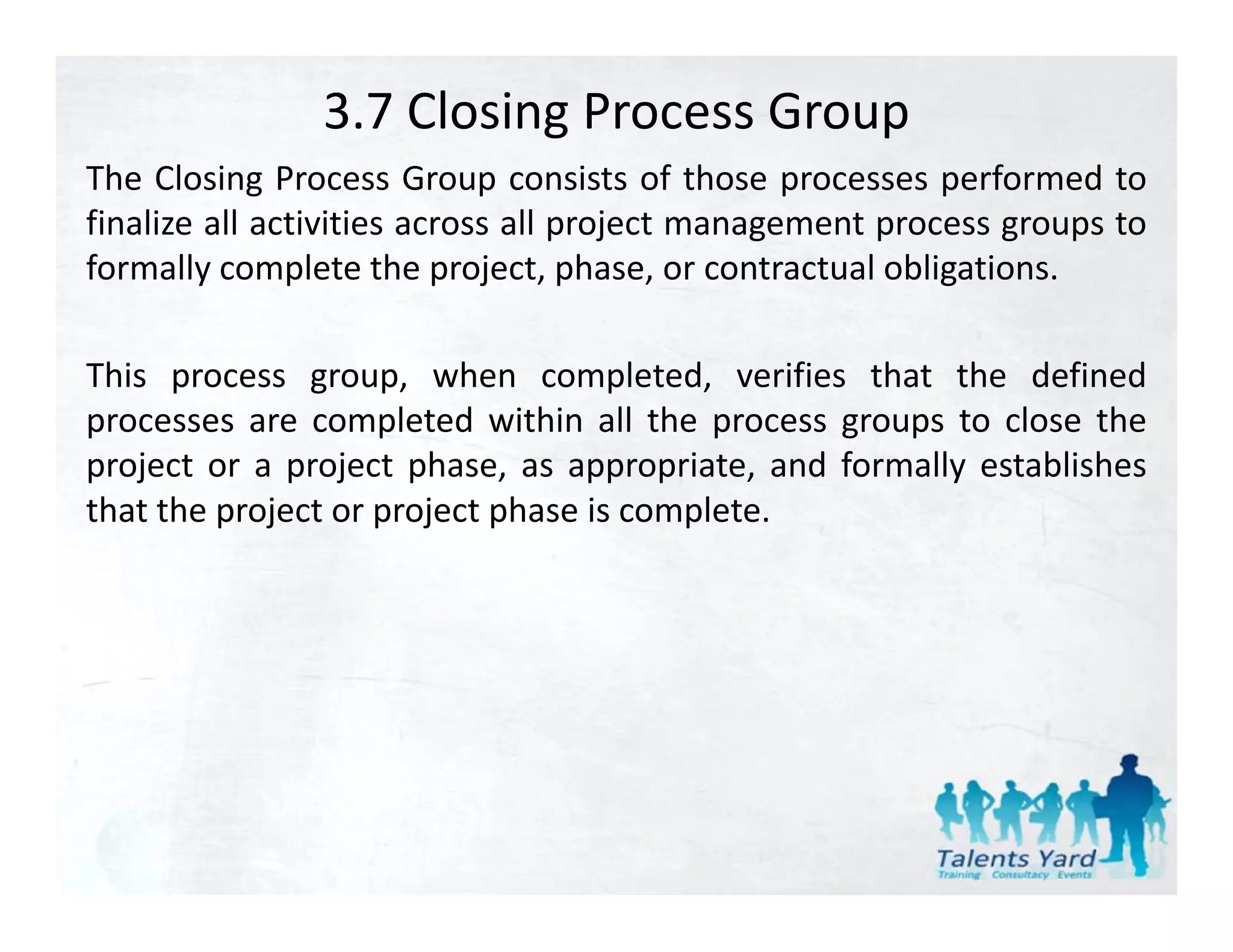 3.7 Closing Process Group
The Closing Process Group consists of those processes performed to
finalize all activities across all project management process groups to
formally complete the project, phase, or contractual obligations.

This process group, when completed, verifies that the defined
processes are completed within all the process groups to close the
project or a project phase, as appropriate, and formally establishes
that the project or project phase is complete.
 