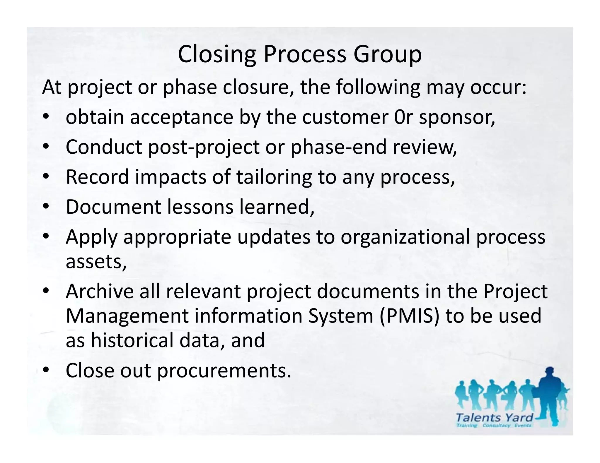 Closing Process Group
At project or phase closure, the following may occur:
At project or phase closure the following may occur:
• obtain acceptance by the customer 0r sponsor,
• Conduct post project or phase end review
   Conduct post‐project or phase‐end review,
• Record impacts of tailoring to any process,
• DDocument lessons learned,
              tl        l    d
• Apply appropriate updates to organizational process 
   assets,
   assets
• Archive all relevant project documents in the Project 
   Management information System (PMIS) to be used 
   Management information System (PMIS) to be used
   as historical data, and
• Close out procurements.
   Close out procurements.
 