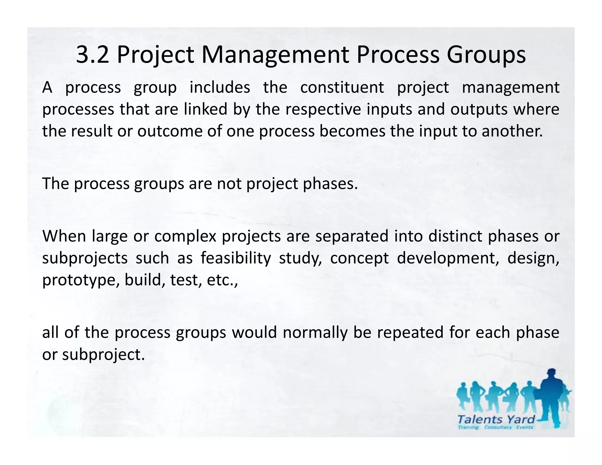 3.2 Project Management Process Groups
A process group includes the constituent project management
processes that are linked by the respective inputs and outputs where
the result or outcome of one process becomes the input to another.

The process groups are not project phases.

When large or complex projects are separated into distinct phases or
subprojects such as feasibility study, concept development, design,
prototype, build, test, etc.,

all of the process groups would normally be repeated for each phase
or subproject.
 