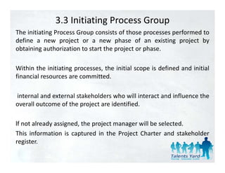 3.3 Initiating Process Group
The initiating Process Group consists of those processes performed to
define a new project or a new phase of an existing project by
obtaining authorization to start the project or phase.

Within the initiating processes, the initial scope is defined and initial
financial resources are committed
                        committed.

internal and external stakeholders who will interact and influence the
overall outcome of the project are identified.

lf not already assigned, the project manager will be selected.
This information is captured in the Project Charter and stakeholder
register.
register
 