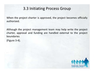 3.3 Initiating Process Group

When the project charter is approved, the project becomes officially
authorized.

Although the project management team may help write the project
charter, approval and f d
 h              l d funding are h dl d external to the project
                                handled        l     h
boundaries
(Figure 3‐4).
        3 4).
 