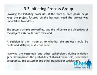 3.3 Initiating Process Group
lnvoking the lnitiating processes at the start of each phase helps
keep the project focused on the business need the project was
undertaken to address.

The success criteria are verified, and the influence and objectives of
the project stakeholders are reviewed
                              reviewed.

A decision is then made as to whether the project should be
continued, delayed, or discontinued.

lnvolving the customers and other stakeholders during initiation
generally improves the probability of shared ownership, deliverable
acceptance,
acceptance and customer and other stakeholder satisfaction
                                                satisfaction.
 