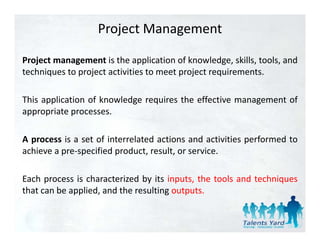 Project Management

Project management is the application of knowledge, skills, tools, and
techniques to project activities to meet project requirements.

This application of knowledge requires the effective management of
appropriate processes.

A process is a set of interrelated actions and activities performed to
achieve a pre‐specified product, result, or service.

Each process is characterized by its inputs, the tools and techniques
that can be applied, and the resulting outputs.
 