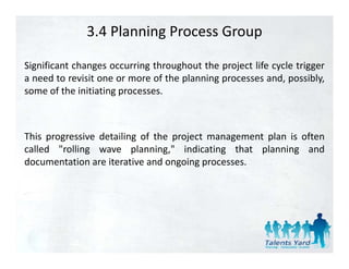 3.4 Planning Process Group

Significant changes occurring throughout the project life cycle trigger
a need to revisit one or more of the planning processes and, possibly,
some of the initiating processes.



This progressive detailing of the project management plan is often
called "rolling wave planning," indicating that planning and
         rolling         planning,
documentation are iterative and ongoing processes.
 