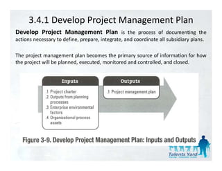 3.4.1 Develop Project Management Plan
Develop Project Management Plan is the process of documenting the
actions necessary to define, prepare, integrate, and coordinate all subsidiary plans.

The project management plan becomes the primary source of information for how
the project will be planned, executed, monitored and controlled, and closed.
 