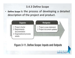 3.4.3 Define Scope
• Define Scope i
               is
               the
               th process of d l i a d t il d
                              f developing detailed
  description of the project and product.
 