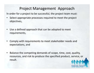 Project Management  Approach
ln order for a project to be successful, the project team must:
ln order for a project to be successful the project team must:
• Select appropriate processes required to meet the project 
   objectives,

• Use a defined approach that can be adopted to meet 
  requirements,

• Comply with requirements to meet stakeholder needs and
  Comply with requirements to meet stakeholder needs and 
  expectations, and

• Balance the competing demands of scope, time, cost, quality, 
  resources, and risk to produce the specified product, service, or 
  result.
  result
 