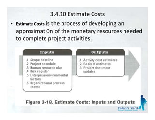 3.4.10 Estimate Costs
             is the process of developing an 
             i th
• Estimate Costs              fd l i
  approximati0n of the monetary resources needed 
  to complete project activities.
  t      l t      j t ti iti
 