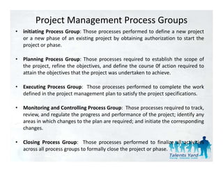 Project Management Process Groups
•   initiating Process Group: Those processes performed to define a new project
    or a new phase of an existing project by obtaining authorization to start the
    project or phase.

•   Planning Process Group: Those processes required to establish the scope of
    the project, refine the objectives, and define the course 0f action required to
    attain the objectives that the project was undertaken to achieve.
                 j                 p j

•   Executing Process Group: Those processes performed to complete the work
    defined in the project management plan to satisfy the project specifications.

•   Monitoring and Controlling Process Group: Those processes required to track,
    review, and regulate the progress and performance of the project; identify any
    areas in which changes to the plan are required; and initiate the corresponding
    changes.

•   Closing Process Group: Those processes performed to f l
     l                          h                    f     d     finalize all activities
                                                                           ll
    across all process groups to formally close the project or phase.
 