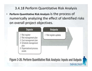3.4.18 Perform Quantitative Risk Analysis
• Perform Quantitative Risk Analysis i th
                                     is the process of 
                                                     f
  numerically analyzing the effect of identified risks 
  on overall project objectives.
          ll    j t bj ti
 
