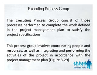 Executing Process Group

The Executing Process Group consist of those
processes performed to complete the work defined
in the project management plan to satisfy the
project specifications.

This process group involves coordinating people and
resources, as well as integrating and performing the
 esou ces,      e       teg at g a d pe o      gt e
activities of the project in accordance with the
p oject a age e t p a ( gu e 3 9).
project management plan (Figure 3‐29).
 