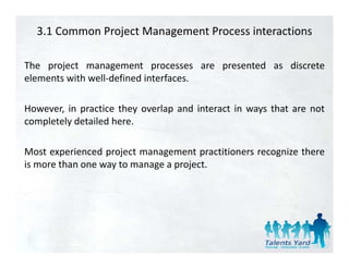 3.1 Common Project Management Process interactions

The project management processes are presented as discrete
elements with well‐defined interfaces.

However, in practice they overlap and interact in ways that are not
completely d
    l l detailed h
               l d here.

Most experienced project management practitioners recognize there
is more than one way to manage a project.
 