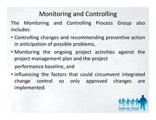 Monitoring and Controlling
The Monitoring and Controlling Process Group also
includes:
• Controlling changes and recommending preventive action
  in anticipation of possible problems,
• Monitoring the ongoing project activities against the
  project management plan and the project
  performance baseline and
                baseline,
• influencing the factors that could circumvent integrated
  change control so only approved changes are
  implemented.
 