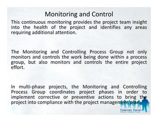 Monitoring and Control
This continuous monitoring provides the project team insight
into the health of the project and identifies any areas
requiring additional attention.


The Monitoring and Controlling Process Group not only
monitors and controls the work being done within a process
group, but also monitors and controls the entire project
effort.


ln multi‐phase projects, the Monitoring and Controlling
Process Group coordinates project phases in order to
implement corrective or preventive actions to bring the
  p                        p                          g
project into compliance with the project management plan.
 