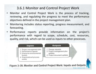 3.6.1 Monitor and Control Project Work
• Monitor and Control Project Work is the process of tracking tracking,
  reviewing, and regulating the progress to meet the performance
  objectives defined in the project management plan.
• Monitoring includes status reporting, progress measurement, and
  forecasting.
• Performance reports provide information on the project's    project s
  performance with regard to scope, schedule, cost, resources,
  quality, and risk, which can be used as inputs to other processes.
 