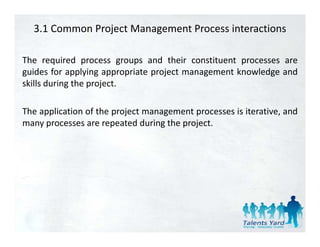 3.1 Common Project Management Process interactions

The required process groups and their constituent processes are
guides for applying appropriate project management knowledge and
skills during the project.

The application of the project management processes is iterative, and
 h     l         f h                                                d
many processes are repeated during the project.
 